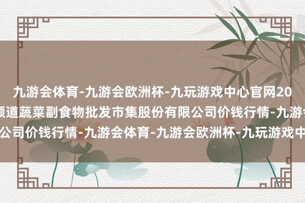 九游会体育-九游会欧洲杯-九玩游戏中心官网2024年6月10日青岛抚顺道蔬菜副食物批发市集股份有限公司价钱行情-九游会体育-九游会欧洲杯-九玩游戏中心官网