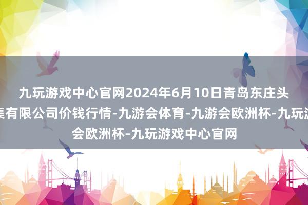 九玩游戏中心官网2024年6月10日青岛东庄头蔬菜批发市集有限公司价钱行情-九游会体育-九游会欧洲杯-九玩游戏中心官网