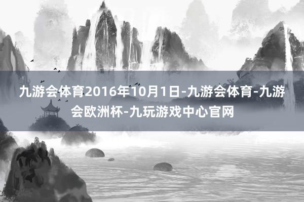 九游会体育2016年10月1日-九游会体育-九游会欧洲杯-九玩游戏中心官网