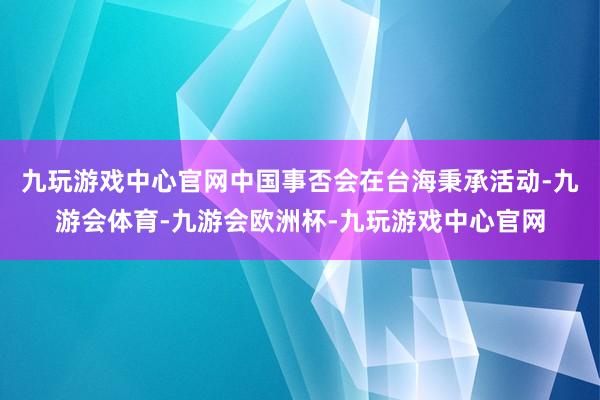 九玩游戏中心官网中国事否会在台海秉承活动-九游会体育-九游会欧洲杯-九玩游戏中心官网