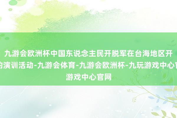 九游会欧洲杯中国东说念主民开脱军在台海地区开展的演训活动-九游会体育-九游会欧洲杯-九玩游戏中心官网