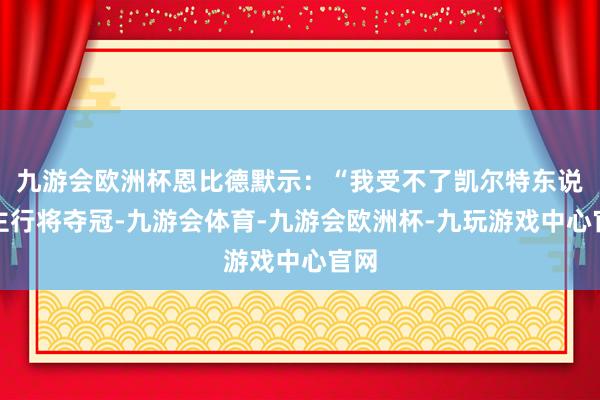 九游会欧洲杯恩比德默示：“我受不了凯尔特东说念主行将夺冠-九游会体育-九游会欧洲杯-九玩游戏中心官网