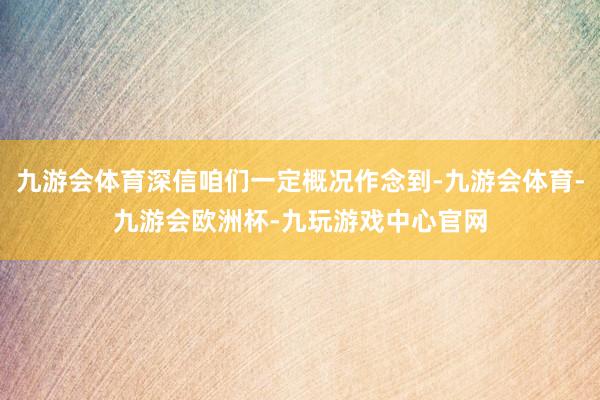 九游会体育深信咱们一定概况作念到-九游会体育-九游会欧洲杯-九玩游戏中心官网