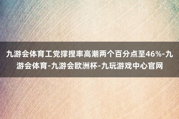 九游会体育工党撑捏率高潮两个百分点至46%-九游会体育-九游会欧洲杯-九玩游戏中心官网