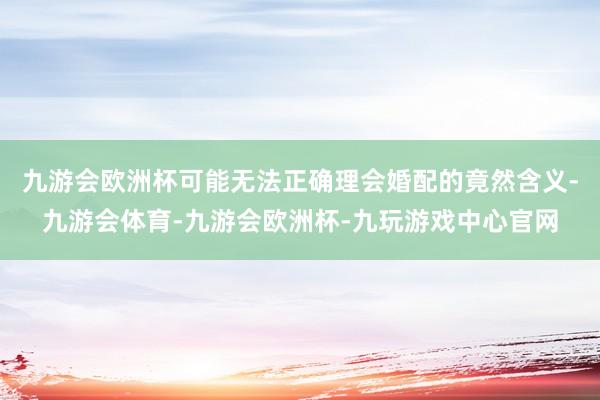 九游会欧洲杯可能无法正确理会婚配的竟然含义-九游会体育-九游会欧洲杯-九玩游戏中心官网