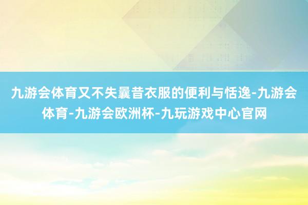 九游会体育又不失曩昔衣服的便利与恬逸-九游会体育-九游会欧洲杯-九玩游戏中心官网