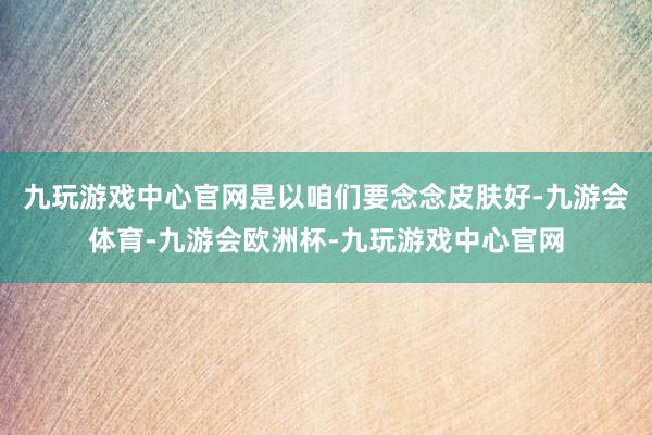 九玩游戏中心官网是以咱们要念念皮肤好-九游会体育-九游会欧洲杯-九玩游戏中心官网