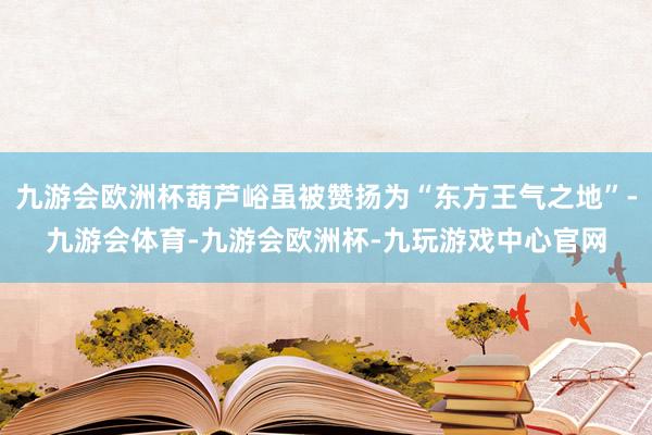 九游会欧洲杯葫芦峪虽被赞扬为“东方王气之地”-九游会体育-九游会欧洲杯-九玩游戏中心官网