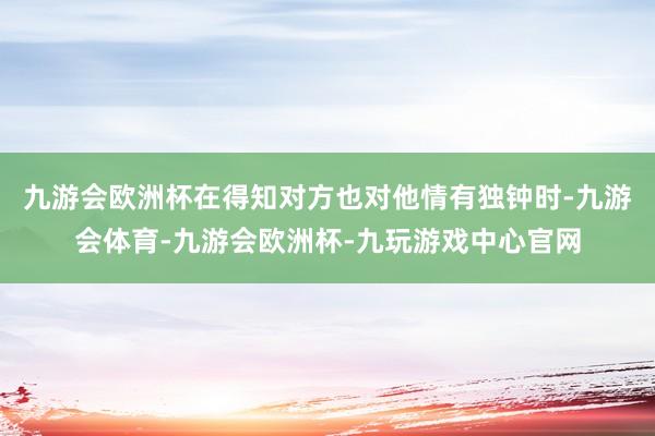 九游会欧洲杯在得知对方也对他情有独钟时-九游会体育-九游会欧洲杯-九玩游戏中心官网