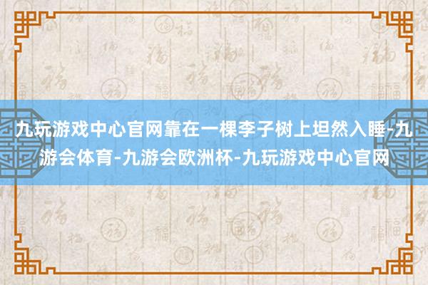 九玩游戏中心官网靠在一棵李子树上坦然入睡-九游会体育-九游会欧洲杯-九玩游戏中心官网