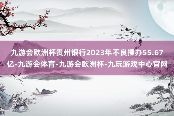 九游会欧洲杯贵州银行2023年不良操办55.67亿-九游会体育-九游会欧洲杯-九玩游戏中心官网