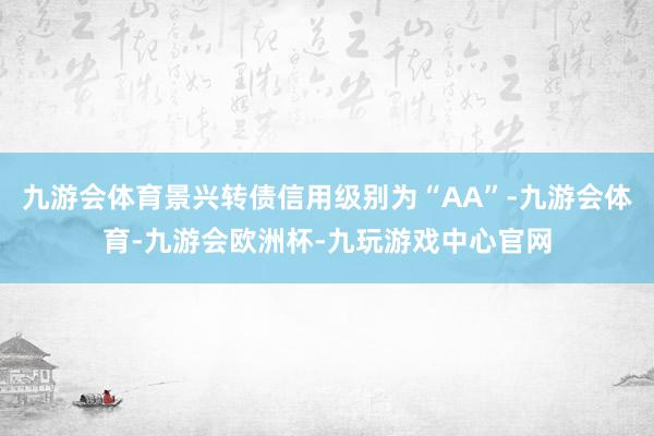 九游会体育景兴转债信用级别为“AA”-九游会体育-九游会欧洲杯-九玩游戏中心官网