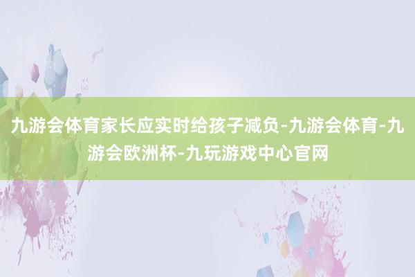 九游会体育家长应实时给孩子减负-九游会体育-九游会欧洲杯-九玩游戏中心官网