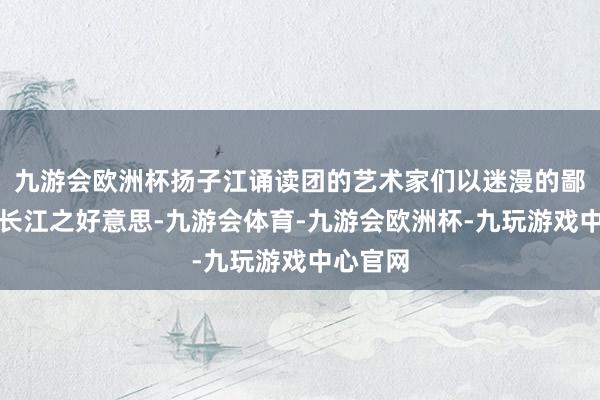 九游会欧洲杯扬子江诵读团的艺术家们以迷漫的鄙吝诗诵长江之好意思-九游会体育-九游会欧洲杯-九玩游戏中心官网