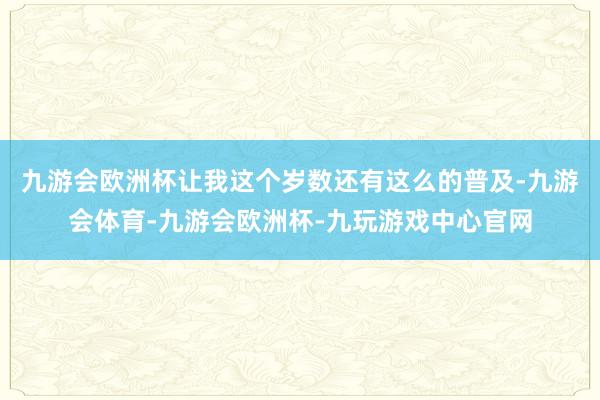 九游会欧洲杯让我这个岁数还有这么的普及-九游会体育-九游会欧洲杯-九玩游戏中心官网