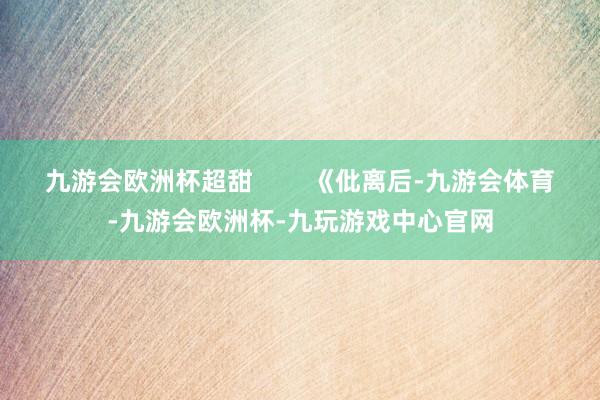 九游会欧洲杯超甜        《仳离后-九游会体育-九游会欧洲杯-九玩游戏中心官网