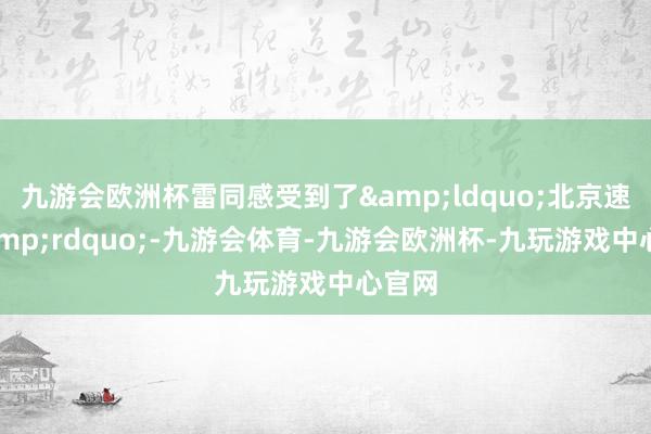 九游会欧洲杯雷同感受到了&ldquo;北京速率&rdquo;-九游会体育-九游会欧洲杯-九玩游戏中心官网