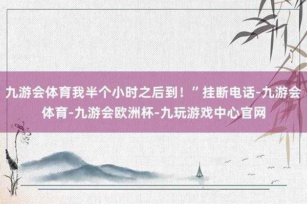 九游会体育我半个小时之后到！”挂断电话-九游会体育-九游会欧洲杯-九玩游戏中心官网