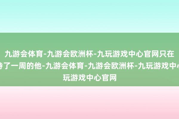 九游会体育-九游会欧洲杯-九玩游戏中心官网只在上海待了一周的他-九游会体育-九游会欧洲杯-九玩游戏中心官网