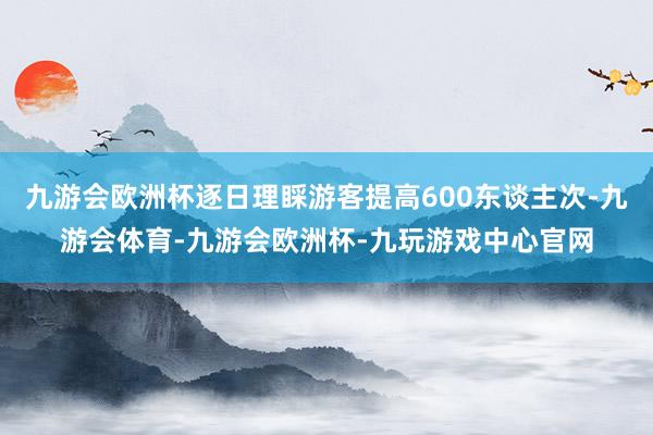 九游会欧洲杯逐日理睬游客提高600东谈主次-九游会体育-九游会欧洲杯-九玩游戏中心官网