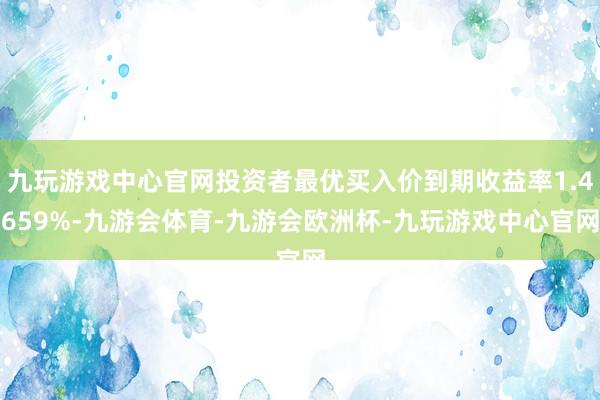 九玩游戏中心官网投资者最优买入价到期收益率1.4659%-九游会体育-九游会欧洲杯-九玩游戏中心官网