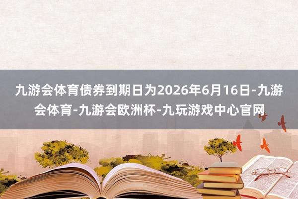 九游会体育债券到期日为2026年6月16日-九游会体育-九游会欧洲杯-九玩游戏中心官网