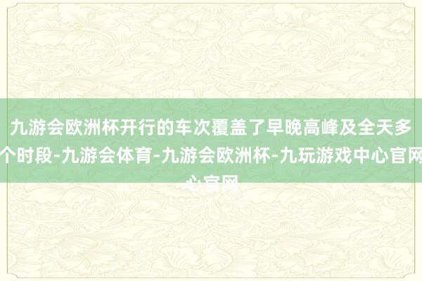 九游会欧洲杯开行的车次覆盖了早晚高峰及全天多个时段-九游会体育-九游会欧洲杯-九玩游戏中心官网