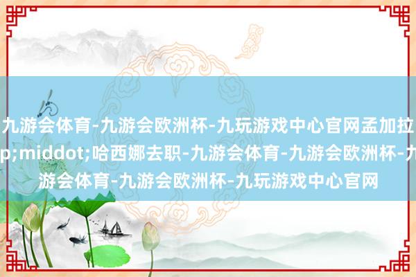 九游会体育-九游会欧洲杯-九玩游戏中心官网孟加拉国总理谢赫&middot;哈西娜去职-九游会体育-九游会欧洲杯-九玩游戏中心官网