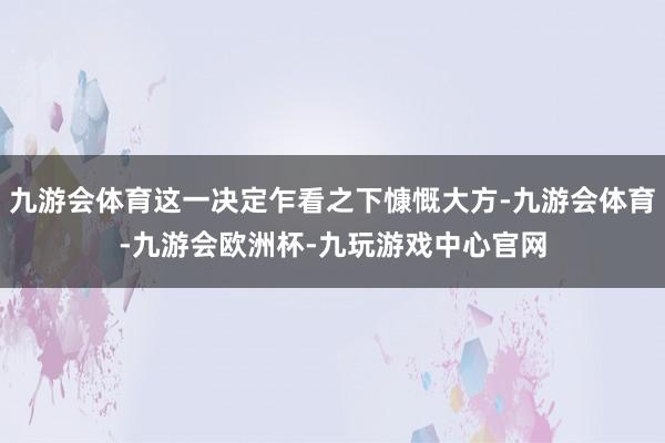 九游会体育这一决定乍看之下慷慨大方-九游会体育-九游会欧洲杯-九玩游戏中心官网