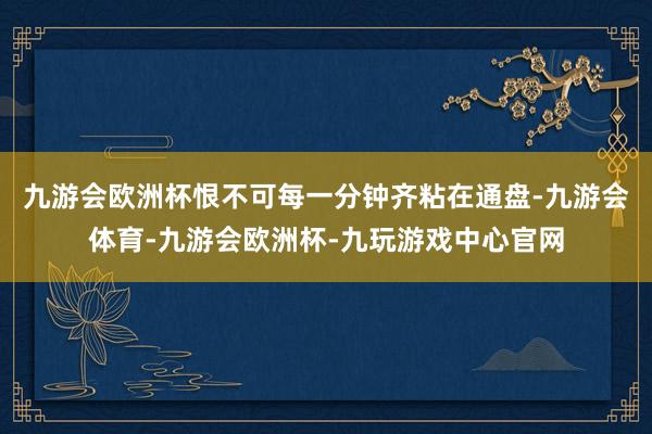 九游会欧洲杯恨不可每一分钟齐粘在通盘-九游会体育-九游会欧洲杯-九玩游戏中心官网