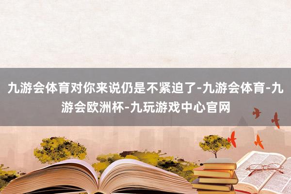 九游会体育对你来说仍是不紧迫了-九游会体育-九游会欧洲杯-九玩游戏中心官网