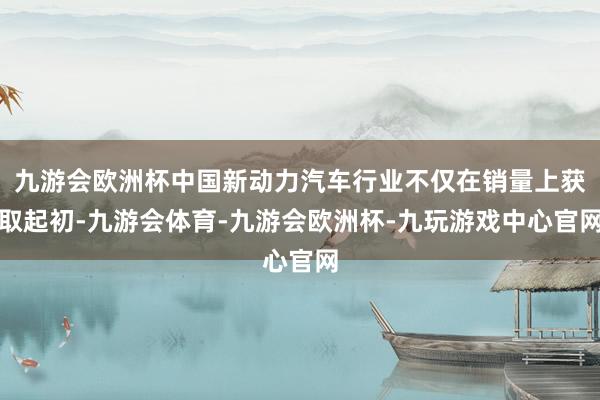 九游会欧洲杯中国新动力汽车行业不仅在销量上获取起初-九游会体育-九游会欧洲杯-九玩游戏中心官网