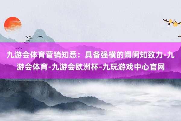 九游会体育营销知悉：具备强横的阛阓知致力-九游会体育-九游会欧洲杯-九玩游戏中心官网