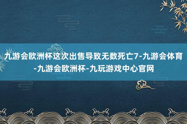 九游会欧洲杯这次出售导致无数死亡7-九游会体育-九游会欧洲杯-九玩游戏中心官网