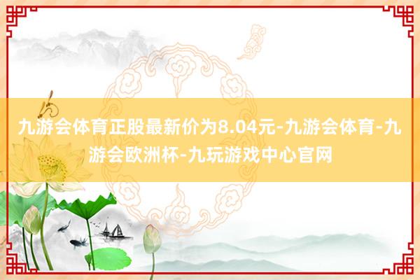 九游会体育正股最新价为8.04元-九游会体育-九游会欧洲杯-九玩游戏中心官网