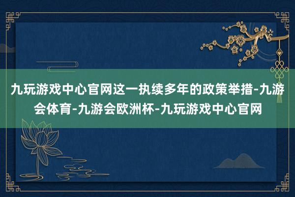 九玩游戏中心官网这一执续多年的政策举措-九游会体育-九游会欧洲杯-九玩游戏中心官网