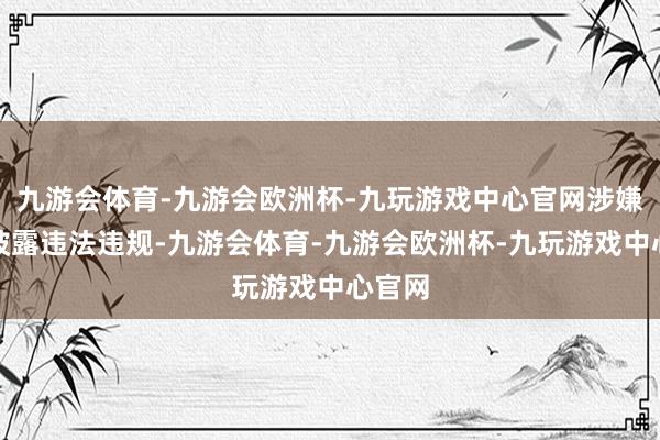 九游会体育-九游会欧洲杯-九玩游戏中心官网涉嫌信息披露违法违规-九游会体育-九游会欧洲杯-九玩游戏中心官网