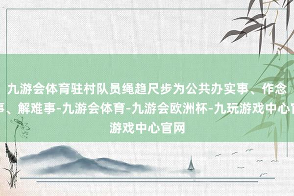 九游会体育驻村队员绳趋尺步为公共办实事、作念善事、解难事-九游会体育-九游会欧洲杯-九玩游戏中心官网