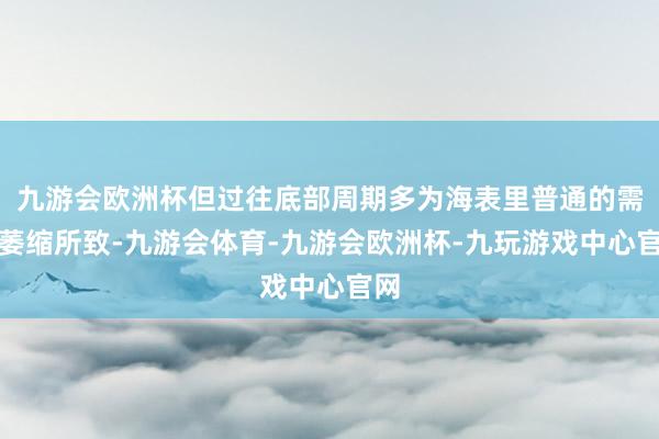 九游会欧洲杯但过往底部周期多为海表里普通的需求萎缩所致-九游会体育-九游会欧洲杯-九玩游戏中心官网