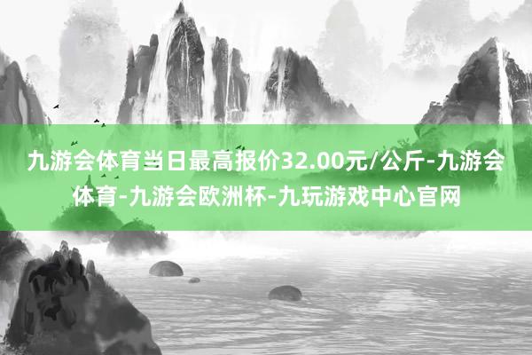 九游会体育当日最高报价32.00元/公斤-九游会体育-九游会欧洲杯-九玩游戏中心官网