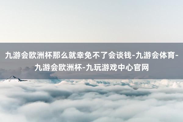 九游会欧洲杯那么就幸免不了会谈钱-九游会体育-九游会欧洲杯-九玩游戏中心官网