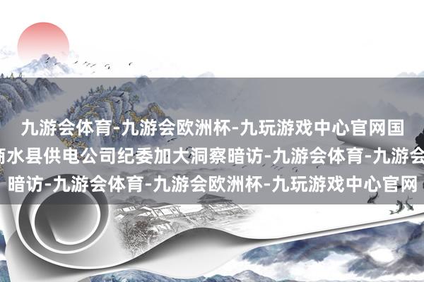 九游会体育-九游会欧洲杯-九玩游戏中心官网国网周供词电公司组织商水县供电公司纪委加大洞察暗访-九游会体育-九游会欧洲杯-九玩游戏中心官网