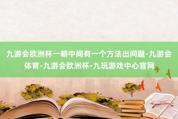 九游会欧洲杯一朝中间有一个方法出问题-九游会体育-九游会欧洲杯-九玩游戏中心官网