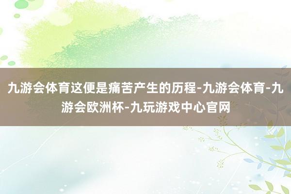 九游会体育这便是痛苦产生的历程-九游会体育-九游会欧洲杯-九玩游戏中心官网