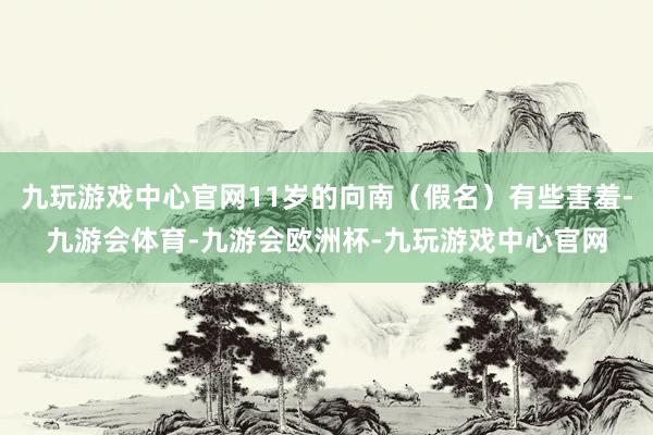 九玩游戏中心官网11岁的向南（假名）有些害羞-九游会体育-九游会欧洲杯-九玩游戏中心官网