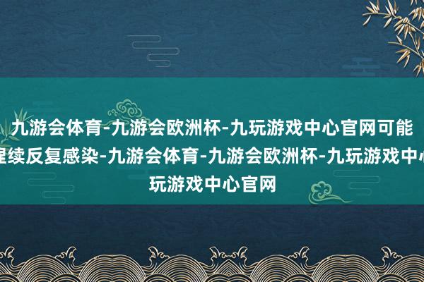 九游会体育-九游会欧洲杯-九玩游戏中心官网可能出现捏续反复感染-九游会体育-九游会欧洲杯-九玩游戏中心官网