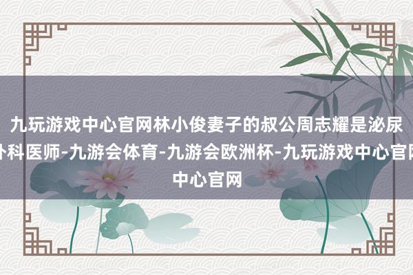 九玩游戏中心官网林小俊妻子的叔公周志耀是泌尿外科医师-九游会体育-九游会欧洲杯-九玩游戏中心官网