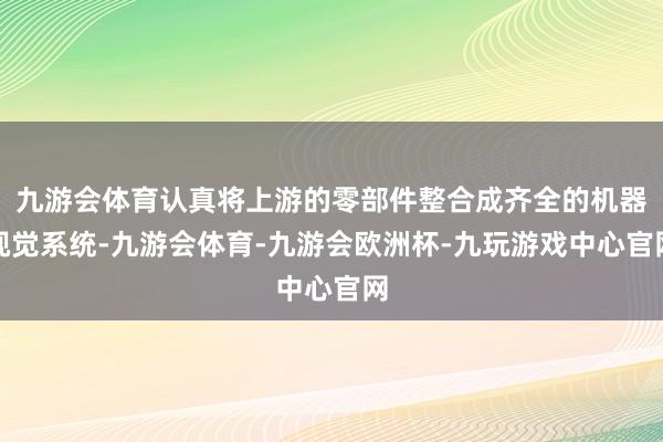 九游会体育认真将上游的零部件整合成齐全的机器视觉系统-九游会体育-九游会欧洲杯-九玩游戏中心官网