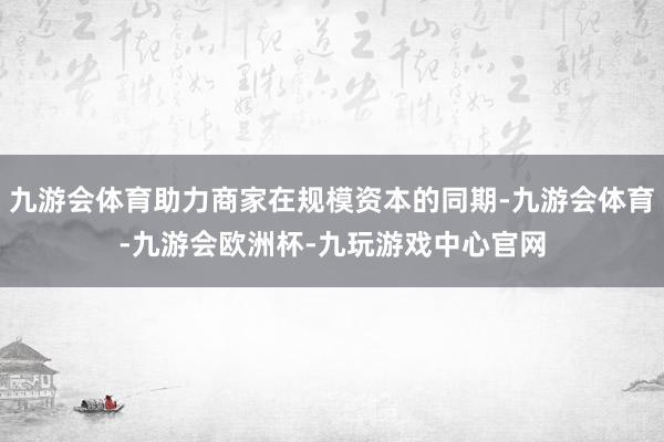 九游会体育助力商家在规模资本的同期-九游会体育-九游会欧洲杯-九玩游戏中心官网