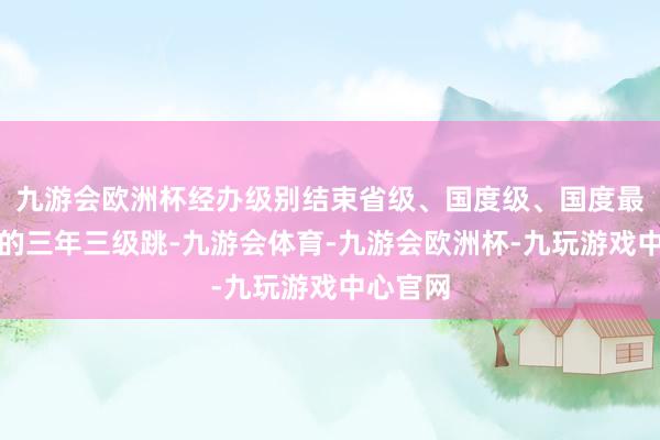 九游会欧洲杯经办级别结束省级、国度级、国度最高档别的三年三级跳-九游会体育-九游会欧洲杯-九玩游戏中心官网